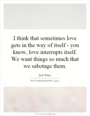 I think that sometimes love gets in the way of itself - you know, love interrupts itself. We want things so much that we sabotage them Picture Quote #1