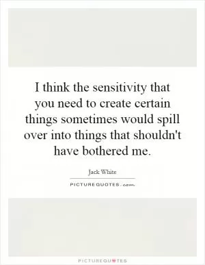 I think the sensitivity that you need to create certain things sometimes would spill over into things that shouldn't have bothered me Picture Quote #1