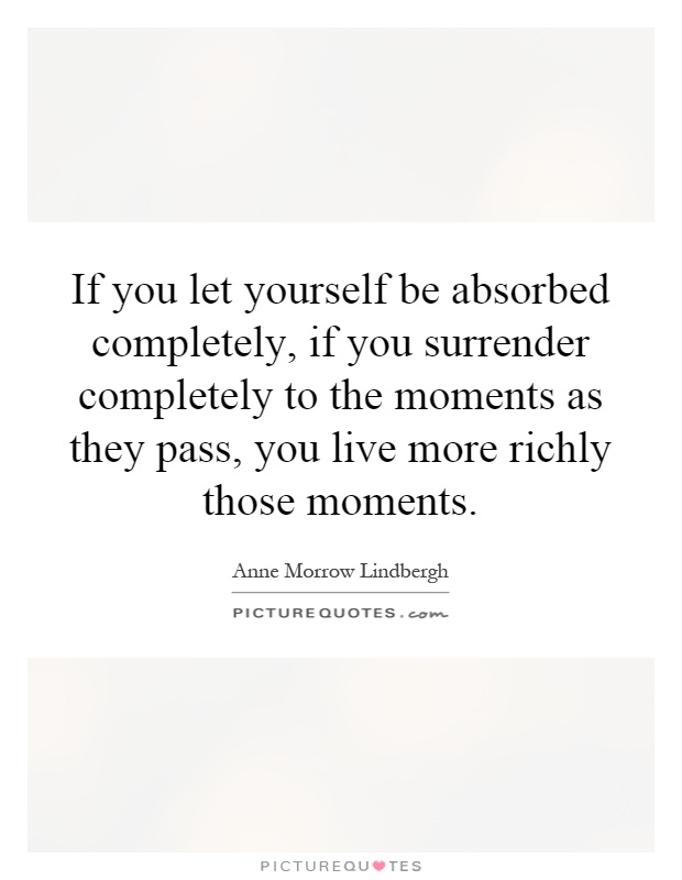 If you let yourself be absorbed completely, if you surrender completely to the moments as they pass, you live more richly those moments Picture Quote #1