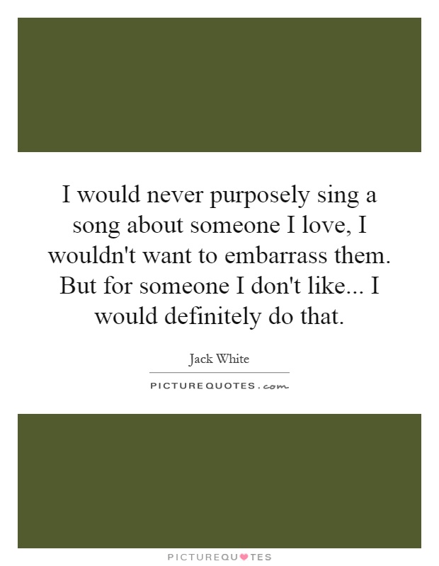 I would never purposely sing a song about someone I love, I wouldn't want to embarrass them. But for someone I don't like... I would definitely do that Picture Quote #1
