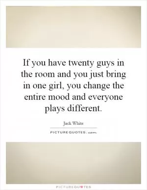 If you have twenty guys in the room and you just bring in one girl, you change the entire mood and everyone plays different Picture Quote #1