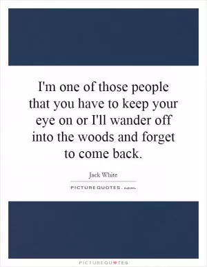 I'm one of those people that you have to keep your eye on or I'll wander off into the woods and forget to come back Picture Quote #1