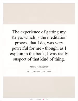 The experience of getting my Kriya, which is the meditation process that I do, was very powerful for me - though, as I explain in the book, I was really suspect of that kind of thing Picture Quote #1