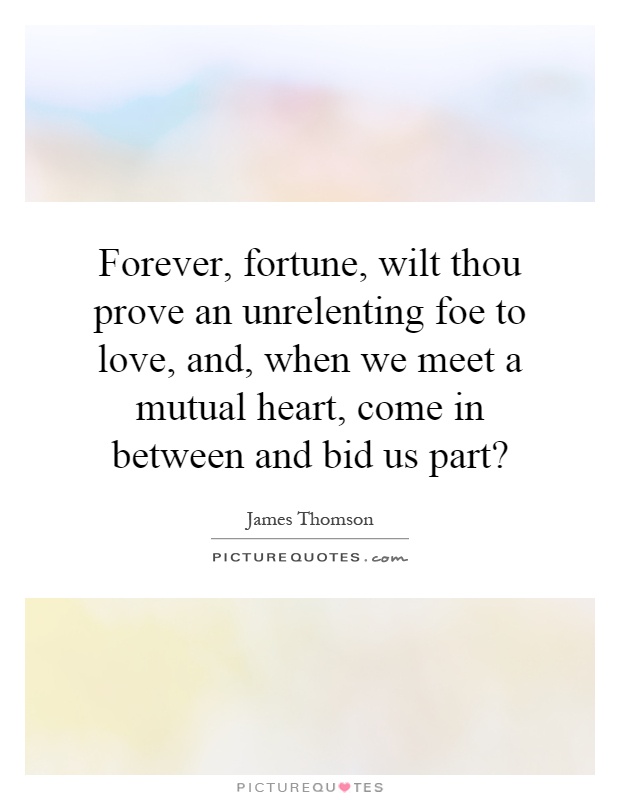 Forever, fortune, wilt thou prove an unrelenting foe to love, and, when we meet a mutual heart, come in between and bid us part? Picture Quote #1