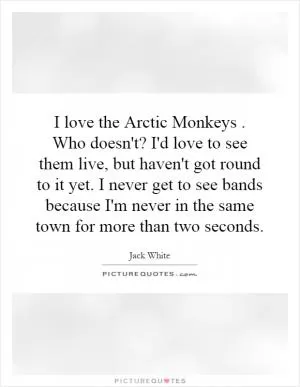 I love the Arctic Monkeys. Who doesn't? I'd love to see them live, but haven't got round to it yet. I never get to see bands because I'm never in the same town for more than two seconds Picture Quote #1
