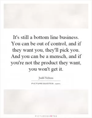 It's still a bottom line business. You can be out of control, and if they want you, they'll pick you. And you can be a mensch, and if you're not the product they want, you won't get it Picture Quote #1