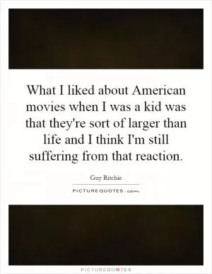 What I liked about American movies when I was a kid was that they're sort of larger than life and I think I'm still suffering from that reaction Picture Quote #1