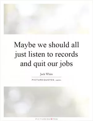 Maybe we should all just listen to records and quit our jobs Picture Quote #1