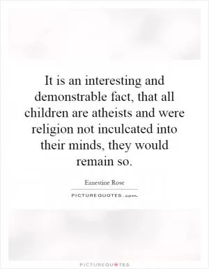 It is an interesting and demonstrable fact, that all children are atheists and were religion not inculcated into their minds, they would remain so Picture Quote #1