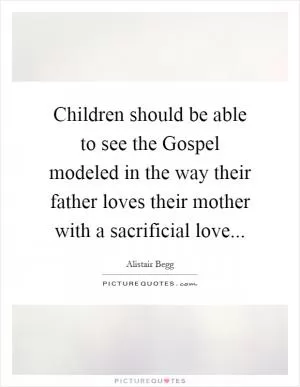 Children should be able to see the Gospel modeled in the way their father loves their mother with a sacrificial love Picture Quote #1