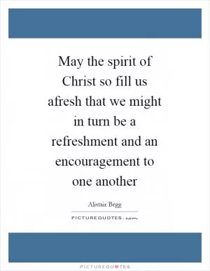 May the spirit of Christ so fill us afresh that we might in turn be a refreshment and an encouragement to one another Picture Quote #1
