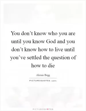 You don’t know who you are until you know God and you don’t know how to live until you’ve settled the question of how to die Picture Quote #1