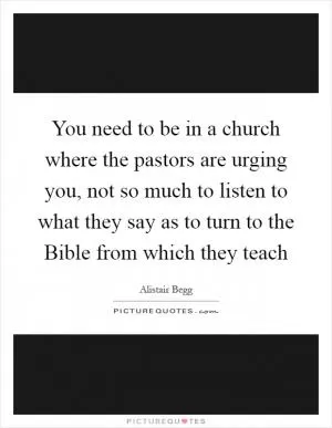 You need to be in a church where the pastors are urging you, not so much to listen to what they say as to turn to the Bible from which they teach Picture Quote #1