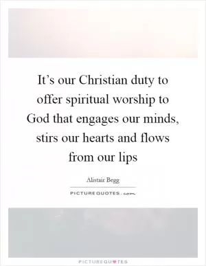 It’s our Christian duty to offer spiritual worship to God that engages our minds, stirs our hearts and flows from our lips Picture Quote #1