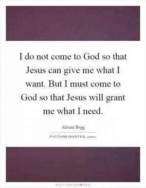I do not come to God so that Jesus can give me what I want. But I must come to God so that Jesus will grant me what I need Picture Quote #1