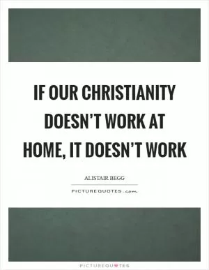 If our Christianity doesn’t work at home, it doesn’t work Picture Quote #1