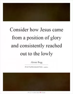 Consider how Jesus came from a position of glory and consistently reached out to the lowly Picture Quote #1