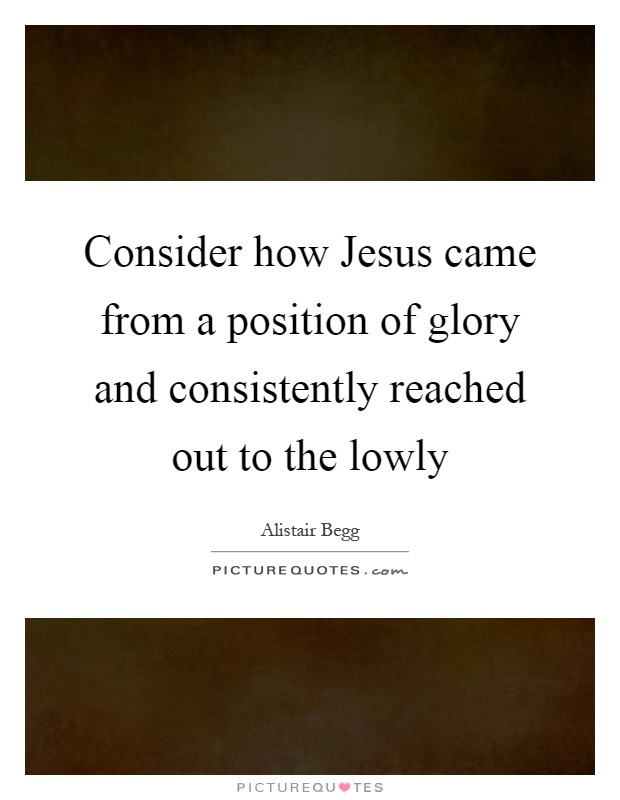 Consider how Jesus came from a position of glory and consistently reached out to the lowly Picture Quote #1