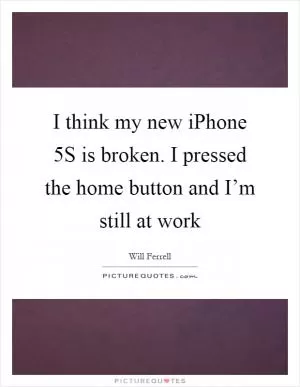 I think my new iPhone 5S is broken. I pressed the home button and I’m still at work Picture Quote #1