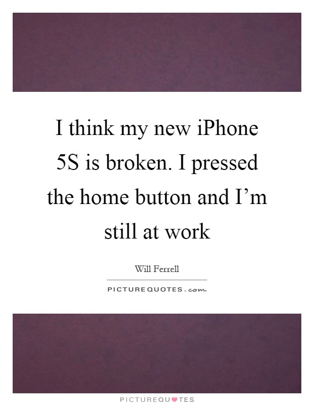 I think my new iPhone 5S is broken. I pressed the home button and I'm still at work Picture Quote #1