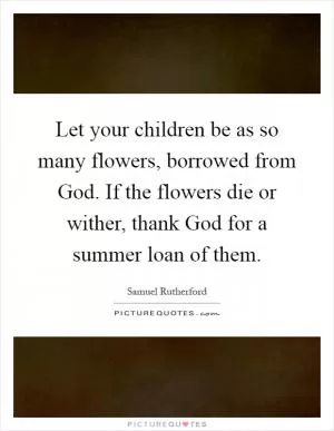 Let your children be as so many flowers, borrowed from God. If the flowers die or wither, thank God for a summer loan of them Picture Quote #1