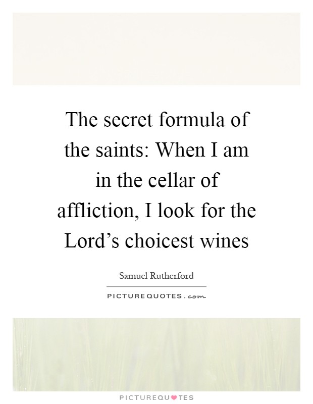 The secret formula of the saints: When I am in the cellar of affliction, I look for the Lord's choicest wines Picture Quote #1