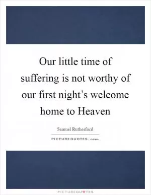 Our little time of suffering is not worthy of our first night’s welcome home to Heaven Picture Quote #1