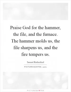 Praise God for the hammer, the file, and the furnace. The hammer molds us, the file sharpens us, and the fire tempers us Picture Quote #1