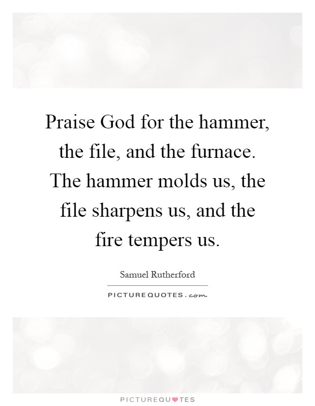 Praise God for the hammer, the file, and the furnace. The hammer molds us, the file sharpens us, and the fire tempers us Picture Quote #1