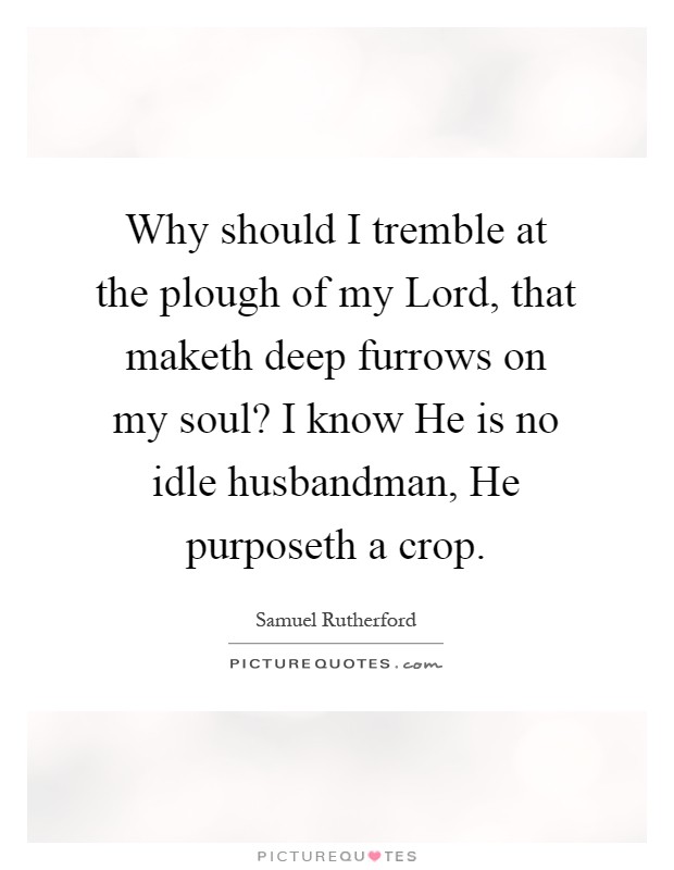 Why should I tremble at the plough of my Lord, that maketh deep furrows on my soul? I know He is no idle husbandman, He purposeth a crop Picture Quote #1