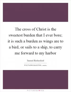 The cross of Christ is the sweetest burden that I ever bore; it is such a burden as wings are to a bird, or sails to a ship, to carry me forward to my harbor Picture Quote #1