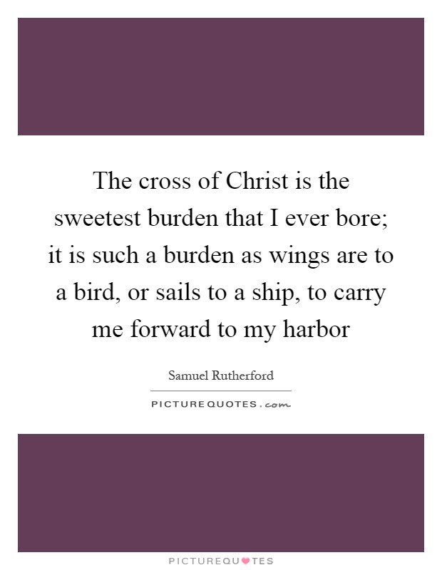 The cross of Christ is the sweetest burden that I ever bore; it is such a burden as wings are to a bird, or sails to a ship, to carry me forward to my harbor Picture Quote #1