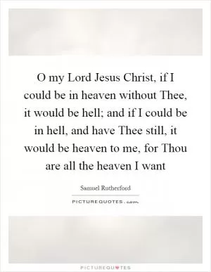 O my Lord Jesus Christ, if I could be in heaven without Thee, it would be hell; and if I could be in hell, and have Thee still, it would be heaven to me, for Thou are all the heaven I want Picture Quote #1
