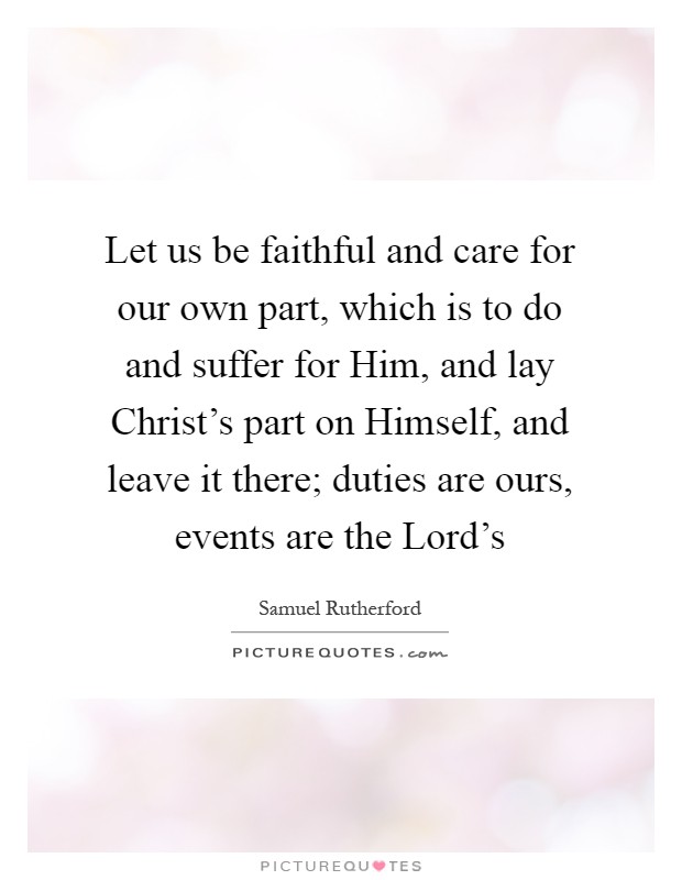 Let us be faithful and care for our own part, which is to do and suffer for Him, and lay Christ's part on Himself, and leave it there; duties are ours, events are the Lord's Picture Quote #1