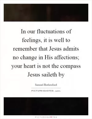 In our fluctuations of feelings, it is well to remember that Jesus admits no change in His affections; your heart is not the compass Jesus saileth by Picture Quote #1