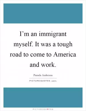 I’m an immigrant myself. It was a tough road to come to America and work Picture Quote #1