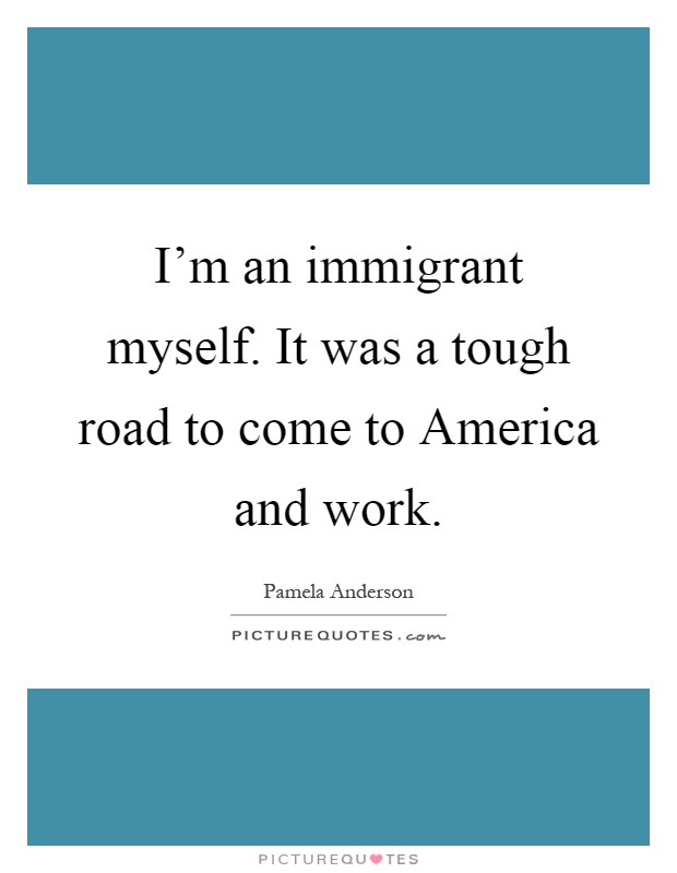 I'm an immigrant myself. It was a tough road to come to America and work Picture Quote #1