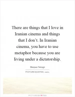 There are things that I love in Iranian cinema and things that I don’t. In Iranian cinema, you have to use metaphor because you are living under a dictatorship Picture Quote #1