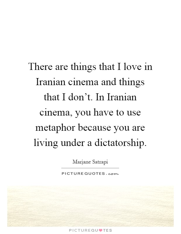 There are things that I love in Iranian cinema and things that I don't. In Iranian cinema, you have to use metaphor because you are living under a dictatorship Picture Quote #1