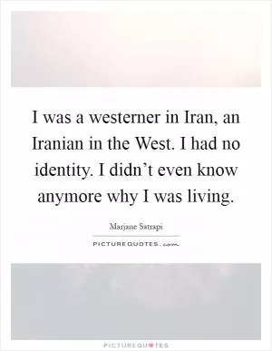 I was a westerner in Iran, an Iranian in the West. I had no identity. I didn’t even know anymore why I was living Picture Quote #1