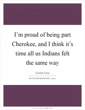 I’m proud of being part Cherokee, and I think it’s time all us Indians felt the same way Picture Quote #1