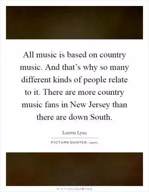 All music is based on country music. And that’s why so many different kinds of people relate to it. There are more country music fans in New Jersey than there are down South Picture Quote #1