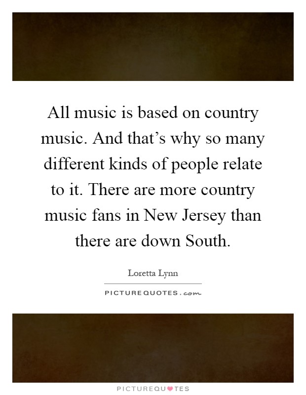 All music is based on country music. And that's why so many different kinds of people relate to it. There are more country music fans in New Jersey than there are down South Picture Quote #1