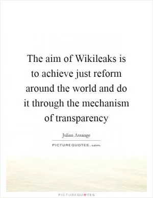 The aim of Wikileaks is to achieve just reform around the world and do it through the mechanism of transparency Picture Quote #1