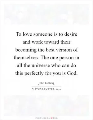 To love someone is to desire and work toward their becoming the best version of themselves. The one person in all the universe who can do this perfectly for you is God Picture Quote #1