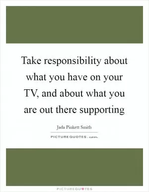 Take responsibility about what you have on your TV, and about what you are out there supporting Picture Quote #1