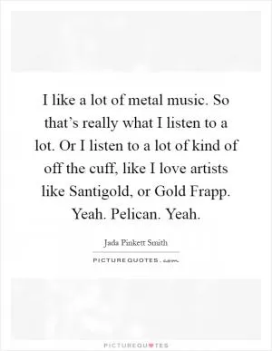 I like a lot of metal music. So that’s really what I listen to a lot. Or I listen to a lot of kind of off the cuff, like I love artists like Santigold, or Gold Frapp. Yeah. Pelican. Yeah Picture Quote #1