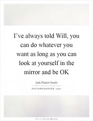 I’ve always told Will, you can do whatever you want as long as you can look at yourself in the mirror and be OK Picture Quote #1