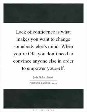 Lack of confidence is what makes you want to change somebody else’s mind. When you’re OK, you don’t need to convince anyone else in order to empower yourself Picture Quote #1