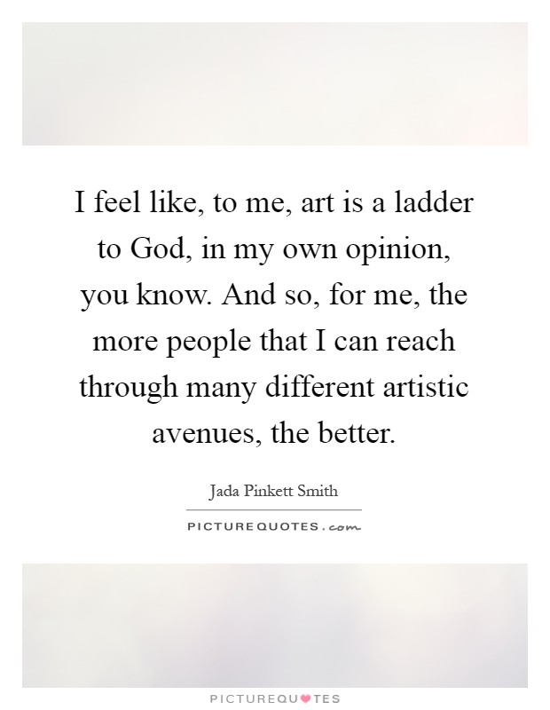 I feel like, to me, art is a ladder to God, in my own opinion, you know. And so, for me, the more people that I can reach through many different artistic avenues, the better Picture Quote #1
